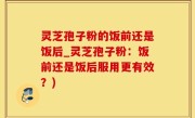 灵芝孢子粉的饭前还是饭后_灵芝孢子粉：饭前还是饭后服用更有效？)