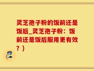 灵芝孢子粉的饭前还是饭后_灵芝孢子粉：饭前还是饭后服用更有效？)