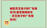 破壁灵芝孢子粉广告策划书(重塑健康新生 - 灵芝孢子粉广告策划书)