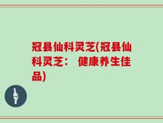 冠县仙科灵芝(冠县仙科灵芝： 健康养生佳品)