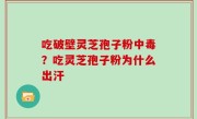 吃破壁灵芝孢子粉中毒？吃灵芝孢子粉为什么出汗