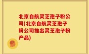 北京自航灵芝孢子粉公司(北京自航灵芝孢子粉公司推出灵芝孢子粉产品)