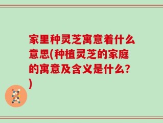 家里种灵芝寓意着什么意思(种植灵芝的家庭的寓意及含义是什么？)
