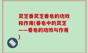 灵芝香灵芝香皂的功效和作用(香皂中的灵芝——香皂的功效与作用)