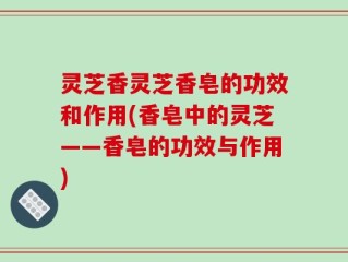 灵芝香灵芝香皂的功效和作用(香皂中的灵芝——香皂的功效与作用)