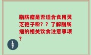 脂肪瘤是否适合食用灵芝孢子粉？？了解脂肪瘤的相关饮食注意事项？