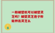一般破壁机可以破壁灵芝吗？破壁灵芝孢子粉能种出灵芝么