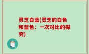 灵芝白蓝(灵芝的白色和蓝色：一次对比的探究)