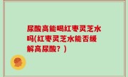 尿酸高能喝红枣灵芝水吗(红枣灵芝水能否缓解高尿酸？)