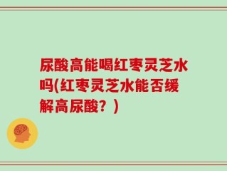 尿酸高能喝红枣灵芝水吗(红枣灵芝水能否缓解高尿酸？)