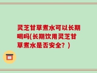 灵芝甘草煮水可以长期喝吗(长期饮用灵芝甘草煮水是否安全？)