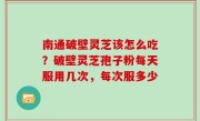 南通破壁灵芝该怎么吃？破壁灵芝孢子粉每天服用几次，每次服多少