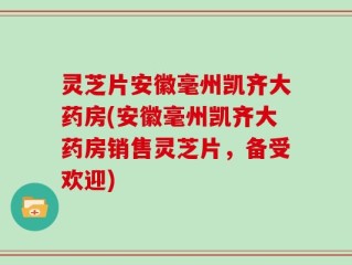灵芝片安徽毫州凯齐大药房(安徽毫州凯齐大药房销售灵芝片，备受欢迎)