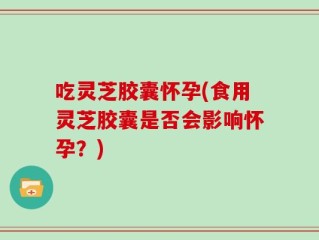 吃灵芝胶囊怀孕(食用灵芝胶囊是否会影响怀孕？)
