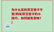 为什么买的灵芝孢子不苦(购买灵芝孢子的小技巧，如何避免苦味？)