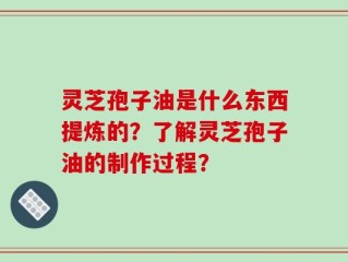 灵芝孢子油是什么东西提炼的？了解灵芝孢子油的制作过程？