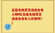 五指毛桃灵芝汤适合老人喝吗(五指毛桃灵芝汤适合老年人饮用吗？)