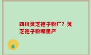 四川灵芝孢子粉厂？灵芝孢子粉哪里产