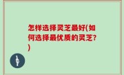 怎样选择灵芝最好(如何选择最优质的灵芝？)