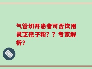 气管切开患者可否饮用灵芝孢子粉？？专家解析？