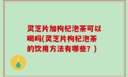 灵芝片加枸杞泡茶可以喝吗(灵芝片枸杞泡茶的饮用方法有哪些？)