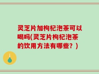 灵芝片加枸杞泡茶可以喝吗(灵芝片枸杞泡茶的饮用方法有哪些？)