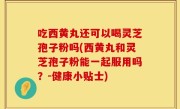 吃西黄丸还可以喝灵芝孢子粉吗(西黄丸和灵芝孢子粉能一起服用吗？-健康小贴士)