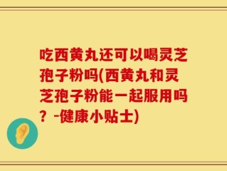 吃西黄丸还可以喝灵芝孢子粉吗(西黄丸和灵芝孢子粉能一起服用吗？-健康小贴士)