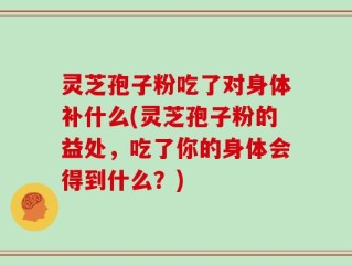 灵芝孢子粉吃了对身体补什么(灵芝孢子粉的益处，吃了你的身体会得到什么？)