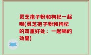 灵芝孢子粉和枸杞一起喝(灵芝孢子粉和枸杞的双重好处：一起喝的效果)