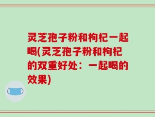 灵芝孢子粉和枸杞一起喝(灵芝孢子粉和枸杞的双重好处：一起喝的效果)