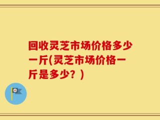 回收灵芝市场价格多少一斤(灵芝市场价格一斤是多少？)