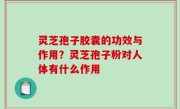 灵芝孢子胶囊的功效与作用？灵芝孢子粉对人体有什么作用