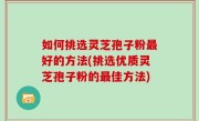 如何挑选灵芝孢子粉最好的方法(挑选优质灵芝孢子粉的最佳方法)