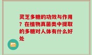 灵芝多糖的功效与作用？在植物真菌类中提取的多糖对人体有什么好处