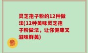 灵芝孢子粉的12种做法(12种美味灵芝孢子粉做法，让你健康又滋味鲜美)