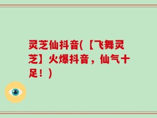 灵芝仙抖音(【飞舞灵芝】火爆抖音，仙气十足！)