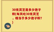 30克灵芝是多少孢子粉(每天吃30克灵芝，相当于多少孢子粉？)