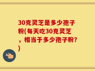30克灵芝是多少孢子粉(每天吃30克灵芝，相当于多少孢子粉？)