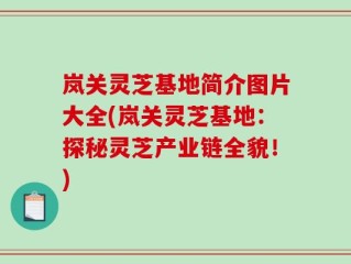 岚关灵芝基地简介图片大全(岚关灵芝基地：探秘灵芝产业链全貌！)