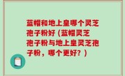蓝帽和地上皇哪个灵芝孢子粉好 (蓝帽灵芝孢子粉与地上皇灵芝孢子粉，哪个更好？)