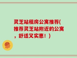 灵芝站租房公寓推荐(推荐灵芝站附近的公寓，舒适又实惠！)