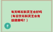 每天喝石斛灵芝水好吗(每日饮石斛灵芝水有益健康吗？)
