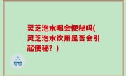 灵芝泡水喝会便秘吗(灵芝泡水饮用是否会引起便秘？)