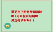 灵芝孢子粉月经期间能喝 (可以在月经期喝灵芝孢子粉吗？)