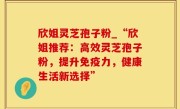 欣姐灵芝孢子粉_“欣姐推荐：高效灵芝孢子粉，提升免疫力，健康生活新选择”