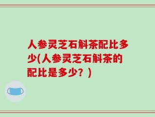 人参灵芝石斛茶配比多少(人参灵芝石斛茶的配比是多少？)
