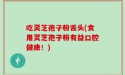 吃灵芝孢子粉舌头(食用灵芝孢子粉有益口腔健康！)