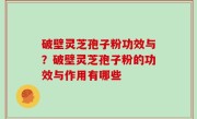 破壁灵芝孢子粉功效与？破壁灵芝孢子粉的功效与作用有哪些