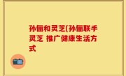 孙俪和灵芝(孙俪联手灵芝 推广健康生活方式